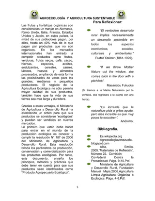AGROECOLOGÍA Y AGRICULTURA SUSTENTABLE
                                                         Para Reflexionar:
Las frutas y hortalizas orgánicas son
consideradas un manjar en Alemania,
                                                              "El verdadero desarrollo
Reino Unido, Italia, Francia, Estados
Unidos y Japón, en estos países, la                     rural implica necesariamente
mitad de sus pobladores pagan, por                      un desarrollo sostenible en
ellas, hasta un 40% más de lo que                       todos       los      aspectos
pagan por productos que no son
orgánicos.     En     los   mercados                    económicos,          sociales,
internacionales    han    entrado    a                  culturales   y    ambientales."
competir productos como frutas,                            Rudolf Steiner (1861-1925).
verduras, frutos secos, café, cacao,
hierbas,       especias,       aceites,
endulzantes,      cereales,    carnes,                        “If we throw Mother
lácteos,     huevos     y   alimentos                   Nature out the window, she
procesados, ampliando de esta forma
                                                        comes back in the door with a
las posibilidades de venta para los
grandes, medianos y pequeños                            pitchfork”.
productores. El negocio de la                                       Masanobu Fukuoka
Agricultura Ecológica no sólo permite
                                              (Si tiramos a la Madre Naturaleza por la
mayor calidad de sus productos,
también hace que la vida de sus               ventana, ella regresara a la puerta con una
tierras sea más larga y duradera.             horca).

Gracias a estas ventajas, el Ministerio                       “Es increíble que la
de Agricultura y Desarrollo Rural ha                    naturaleza pida a gritos ayuda,
establecido un orden para que sus                       pero más increíble es que muy
productos se consideren „ecológicos‟                    pocos la escuchen”.
y puedan ser vendidos en nuevos                                               Anónimo.
mercados.
Lo primero que usted debe hacer
para entrar en el mundo de la                               Bibliografía.
producción ecológica es conocer y
cumplir la resolución N° 187 de 2006                          Es.wikipedia.org
del Ministerio de Agricultura y                               Agroecologiavenezuela.
Desarrollo Rural. Esta resolución                       blogspot.com
brinda los parámetros de producción,                          Alba,             Emilio.
conservación y comercialización para                    2005.”Materiales de Reflexión”,
los productos ecológicos. Por tanto,                    Número 22. Comisión
este     documento,     enseña      los                 Confederal       Contra      la
principios, métodos y prácticas que                     Precariedad. Págs. 9-10.Pdf.
debe tener en cuenta para que sus                             Ministerio de Agricultura
productos sean identificados como                       y Desarrollo Rural, Fundación
“Producto Agropecuario Ecológico”.                      Manuel Mejia.2008.Agricultura
                                                        Limpia-Agricultura Orgánica o
                                                        Ecológica. Págs. 4-8.Pdf.

                                          5
 
