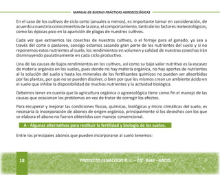 18 
MANUAL DE BUENAS PRÁCTICAS AGROECOLÓGICAS 
PROYECTO FENACOOP, R. L. – CIC- Batá –AACID. En el caso de los cultivos de ciclo corto (anuales o menos), es importante tomar en consideración, de 
acuerdo a nuestros conocimientos de la zona, el comportamiento, tanto de los factores meteorológicos, 
como las épocas pico en la aparición de plagas de nuestros cultivos. 
Cada vez que extraemos las cosechas de nuestros cultivos, o el forraje para el ganado, ya sea a 
través del corte o pastoreo, consigo estamos sacando gran parte de los nutrientes del suelo y si no 
reponemos estos nutrientes al suelo, los rendimientos en volumen y calidad de nuestras cosechas irán 
disminuyendo paulatinamente en cada ciclo productivo. 
Una de las causas de bajos rendimientos en los cultivos, así como su bajo valor nutritivo es la escasez 
de materia orgánica en los suelos, pues donde no hay materia orgánica, no hay aportes de nutrientes 
al la solución del suelo y hasta los minerales de los fertilizantes químicos no pueden ser absorbidos 
por las plantas, por que no se pueden disolver, o bien por que los mismos crean un ambiente ácido en 
el suelo que inhibe la disponibilidad de muchos nutrientes y la actividad biológica. 
Debemos tener en cuenta que la agricultura orgánica o agroecológica tiene como fin el manejo de las 
causas que ocasionan los problemas en vez de tratar de corregir los efectos. 
Para recuperar y mejorar las condiciones físicas, químicas, biológicas y micro climáticas del suelo, es 
necesaria la incorporación de abonos de origen orgánico, principalmente si los desechos con los que 
se elabora el abono no fueron obtenidos con manejo convencional. 
A - Algunas alternativas para restituir la fertilidad y biología de los suelos. 
Entre los principales abonos que pueden incorporarse al suelo tenemos: 
 
