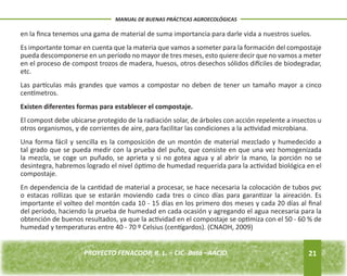 en la finca tenemos una gama de material de suma importancia para darle vida a nuestros suelos. 
Es importante tomar en cuenta que la materia que vamos a someter para la formación del compostaje 
pueda descomponerse en un período no mayor de tres meses, esto quiere decir que no vamos a meter 
en el proceso de compost trozos de madera, huesos, otros desechos sólidos difíciles de biodegradar, 
etc. 
Las partículas más grandes que vamos a compostar no deben de tener un tamaño mayor a cinco 
centímetros. 
Existen diferentes formas para establecer el compostaje. 
El compost debe ubicarse protegido de la radiación solar, de árboles con acción repelente a insectos u 
otros organismos, y de corrientes de aire, para facilitar las condiciones a la actividad microbiana. 
Una forma fácil y sencilla es la composición de un montón de material mezclado y humedecido a 
tal grado que se pueda medir con la prueba del puño, que consiste en que una vez homogenizada 
la mezcla, se coge un puñado, se aprieta y si no gotea agua y al abrir la mano, la porción no se 
desintegra, habremos logrado el nivel óptimo de humedad requerida para la actividad biológica en el 
compostaje. 
En dependencia de la cantidad de material a procesar, se hace necesaria la colocación de tubos pvc 
o estacas rollizas que se estarán moviendo cada tres o cinco días para garantizar la aireación. Es 
importante el volteo del montón cada 10 - 15 días en los primero dos meses y cada 20 días al final 
del período, haciendo la prueba de humedad en cada ocasión y agregando el agua necesaria para la 
obtención de buenos resultados, ya que la actividad en el compostaje se optimiza con el 50 - 60 % de 
humedad y temperaturas entre 40 - 70 º Celsius (centígardos). (CNAOH, 2009) 
21 
MANUAL DE BUENAS PRÁCTICAS AGROECOLÓGICAS 
PROYECTO FENACOOP, R. L. – CIC- Batá –AACID. 
 
