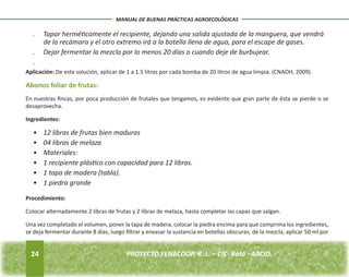 24 
MANUAL DE BUENAS PRÁCTICAS AGROECOLÓGICAS 
PROYECTO FENACOOP, R. L. – CIC- Batá –AACID. . Tapar herméticamente el recipiente, dejando una salida ajustada de la manguera, que vendrá 
de la recámara y el otro extremo irá a la botella llena de agua, para el escape de gases. 
. Dejar fermentar la mezcla por lo menos 20 días o cuando deje de burbujear. 
. 
Aplicación: De esta solución, aplicar de 1 a 1.5 litros por cada bomba de 20 litros de agua limpia. (CNAOH, 2009). 
Abonos foliar de frutas: 
En nuestras fincas, por poca producción de frutales que tengamos, es evidente que gran parte de ésta se pierde o se 
desaprovecha. 
Ingredientes: 
• 12 libras de frutas bien maduras 
• 04 libras de melaza 
• Materiales: 
• 1 recipiente plástico con capacidad para 12 libras. 
• 1 tapa de madera (tabla). 
• 1 piedra grande 
Procedimiento: 
Colocar alternadamente 2 libras de frutas y 2 libras de melaza, hasta completar las capas que salgan. 
Una vez completado el volumen, poner la tapa de madera, colocar la piedra encima para que comprima los ingredientes, 
se deja fermentar durante 8 días, luego filtrar y envasar la sustancia en botellas obscuras; de la mezcla, aplicar 50 ml por 
 