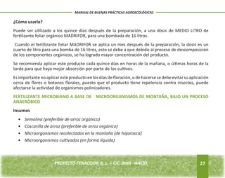 ¿Cómo usarlo? 
Puede ser utilizado a los quince días después de la preparación, a una dosis de MEDIO LITRO de 
fertilizante foliar orgánico MADRIFOR, para una bombada de 16 litros. 
Cuando el fertilizante foliar MADRIFOR se aplica un mes después de la preparación, la dosis es un 
cuarto de litro para una bomba de 16 litros, esto se debe a que debido al proceso de descomposición 
de los componentes orgánicos, se ha logrado mayor concentración del producto. 
Se recomienda aplicar este producto cada quince días en horas de la mañana, o últimas horas de la 
tarde para que haya mejor absorción por parte de los cultivos. 
Es importante no aplicar este producto en los días de floración, o de hacerse se debe evitar su aplicación 
cerca de flores o botones florales, puesto que el producto tiene repelencia contra insectos, puede 
afectarse la actividad de organismos polinizadores. 
FERTILIZANTE MICROBIANO A BASE DE MICROORGANISMOS DE MONTAÑA, BAJO UN PROCESO 
ANAERÒBICO 
Insumos 
• Semolina (preferible de arroz orgánico) 
• Cascarilla de arroz (preferible de arroz orgánico) 
• Microorganismos recolectados en la montaña (de hojarasca) 
• Microorganismos cultivados (en forma líquida) 
27 
MANUAL DE BUENAS PRÁCTICAS AGROECOLÓGICAS 
PROYECTO FENACOOP, R. L. – CIC- Batá –AACID. 
 