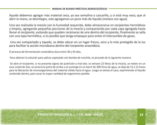 líquido debemos agregar más material seco, ya sea semolina o cascarilla, y si está muy seco, que al 
abrir la mano, se desintegra, solo agregamos un poco más de líquido (melaza con agua). 
Una vez realizada la mezcla con la humedad requerida, debe almacenarse en recipientes herméticos 
y limpios, agregando pequeñas porciones de la mezcla y compactando por cada capa agregada hasta 
llenar el recipiente, evitando que queden recámaras de aire dentro del recipiente, finalmente se sella 
con una tapa hermética, si es posible que tenga empaque para evitar el intercambio de gases. 
Una vez compactado y tapado, se debe ubicar en un lugar fresco, seco y lo más protegido de la luz 
para facilitar la acción microbiana dentro del recipiente anaeróbico. 
El proceso de fermentación anaeróbica dura entre 30 y 45 días. 
Para obtener la solución para aplicar asperjado con bomba de mochila, se procede de la siguiente manera: 
Se abre el recipiente, si no presenta signos de pudrición o mal olor, se extraen 22 libras de la mezcla, se meten en un 
saco costal de tela, se amarra la parte de arriba y se sumerge en un barril de 200 litros de agua, se deja de 12 a 15 horas 
para la liberación de microorganismos del material sólido hacia el agua. Luego se extrae el saco, exprimiendo el líquido 
contenido dentro, para sacar la mayor cantidad de organismos posible. 
29 
MANUAL DE BUENAS PRÁCTICAS AGROECOLÓGICAS 
PROYECTO FENACOOP, R. L. – CIC- Batá –AACID. 
 