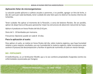 Aplicación foliar de microorganismos: 
La solución puede aplicarse a cultivos anuales o perennes, si es posible, agregar un litro de leche, o 
dos de suero por cada bombada, tener cuidado de colar bien para no obstruir los ductos internos de 
la bomba. 
Tener cuidado: No aplicar al momento de la floración, o cerca de botones florales. De ser posible, 
aplicar de abajo hacia arriba para aprovechar mejor las estructuras de absorción natural de las hojas. 
Aplicar el producto en horas finales del día (5-6) pm. 
Dosis de 5 - 10 bombadas por manzana. 
Frecuencia: Opcional; puede ser cada 8- 15 días. 
Para la aplicación al suelo: 
Para aplicar al suelo, se realiza en horas finales del día, sobre materia orgánica, que haya humedad 
relativa y para mejores resultados una vez humedecida la materia orgánica, debe incorporarse para 
acelerar el proceso de descomposición y facilitar el aporte de nutrientes al suelo en menor tiempo. 
BIO - FERTILIZANTE 
El biofertilizante, es un fertilizante FOLIAR, que a la vez contiene propiedades fungicidas (contra las 
enfermedades ocasionadas por hongos). 
31 
MANUAL DE BUENAS PRÁCTICAS AGROECOLÓGICAS 
PROYECTO FENACOOP, R. L. – CIC- Batá –AACID. 
 