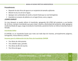 Procedimiento 
• Deposite los dos litros de agua en un recipiente de tamaño suficiente. 
• Mezcle la sal y la cal con el agua. 
• Agregue seis cucharadas de aceite y mezcle hasta que se vea homogénea. 
• Guárdelo en envases de plástico en un lugar fresco, seco y seguro. 
¿COMO USARLO? 
Un mes después se puede utilizar el insecticida, agregando UN LITRO del producto a una bomba 
de 16 litros, siempre recordando que para mejor mezcla y efectividad del producto, debe agregarse 
media bombada de agua, luego el producto insecticida y posteriormente se rellena la bomba hasta el 
llenado. 
Insecticida Chifor 
El CHIFOR, es un insecticida fuerte que mata casi todo tipo de insectos, principalmente pulgones, 
tortuguillas, mosca blanca y chiches. 
Insumos para la elaboración de dos litros de insecticida CHIFOR 
• Tres libras de chile picante. 
• Tres cebollas rojas, grandes. 
• Tres libras de flor de muerto. 
• Tres litros de agua. 
41 
MANUAL DE BUENAS PRÁCTICAS AGROECOLÓGICAS 
PROYECTO FENACOOP, R. L. – CIC- Batá –AACID. 
 