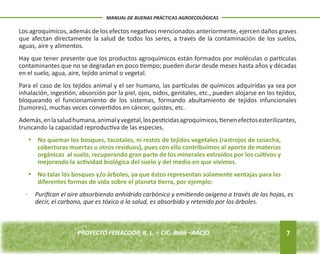 Los agroquímicos, además de los efectos negativos mencionados anteriormente, ejercen daños graves 
que afectan directamente la salud de todos los seres, a través de la contaminación de los suelos, 
aguas, aire y alimentos. 
Hay que tener presente que los productos agroquímicos están formados por moléculas o partículas 
contaminantes que no se degradan en poco tiempo; pueden durar desde meses hasta años y décadas 
en el suelo, agua, aire, tejido animal o vegetal. 
Para el caso de los tejidos animal y el ser humano, las partículas de químicos adquiridas ya sea por 
inhalación, ingestión, absorción por la piel, ojos, oídos, genitales, etc., pueden alojarse en los tejidos, 
bloqueando el funcionamiento de los sistemas, formando abultamiento de tejidos infuncionales 
(tumores), muchas veces convertidos en cáncer, quistes, etc. 
Además, en la salud humana, animal y vegetal, los pesticidas agroquímicos, tienen efectos esterilizantes, 
truncando la capacidad reproductiva de las especies. 
· Purifican el aire absorbiendo anhídrido carbónico y emitiendo oxígeno a través de las hojas, es 
7 
MANUAL DE BUENAS PRÁCTICAS AGROECOLÓGICAS 
No quemar los bosques, tacotales, ni restos de • tejidos vegetales (rastrojos de cosecha, 
coberturas muertas u otros residuos), pues con ello contribuimos al aporte de materias 
orgánicas al suelo, recuperando gran parte de los minerales extraídos por los cultivos y 
mejorando la actividad biológica del suelo y del medio en que vivimos. 
• No talar los bosques y/o árboles, ya que éstos representan solamente ventajas para las 
diferentes formas de vida sobre el planeta tierra, por ejemplo: 
decir, el carbono, que es tóxico a la salud, es absorbido y retenido por los árboles. 
PROYECTO FENACOOP, R. L. – CIC- Batá –AACID. 
 