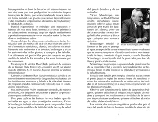 biopreparados en base de las rocas del mismo terreno no
son otra cosa que una predigestión de nutrientes importantes para la planta, que se desprenden de la roca madre
en forma natural. Las plantas reaccionan favorablemente
y dan resultados sorprendentes el cuanto a la producción y
la calidad de los frutos.
Hensel experimentó en principio con manzanos y
harinas de roca muy finas. Sometía a las rocas primero a
un calentamiento en fuego, luego un rápido enfriamiento
y posteriormente rompía con un mazo los restos de las piedras en un finísimo polvo.
Comprobó que los alimentos producidos en plantas fertilizadas con las harinas de roca son más ricos en sabor y
en el contenido nutricional, además, los cultivos son notablemente más resistentes a los insectos, los hongos y todas
las enfermedades de las plantas, a la sequía y las heladas.
Los alimentos así producidos parecían mejorar en gran
medida la salud de los animales y los seres humanos que
los consumen.
Un ejemplo: El doctor Theo Clark, profesor de química
de la Truman State University, encontró un 30 por ciento
más de vitamina C en naranjas bajo un sistema de cultivo
remineralizado.
Las teorías de Hensel han sido desestimadas debido a los
fuertes intereses económicos de las grandes productoras de
los fertilizantes sintéticos y debido a la dificultad técnica
de preparar grandes cantidades de polvo de roca en condiciones industriales.
Sus aportaciones recién se están revalorando, de manera
prioritaria, por pequeños productores y grupos de producción orgánica o biodinámica.
Pero para aplicar las harinas de roca habría que disolverlas en agua y otro investigador austríaco, Víctor
Schauberger, trabajó arduamente para comprender cómo
el agua puede modificar la fertilidad de la tierra y la salud

del propio hombre y de sus
animales.
Víctor Schauberger, contemporáneo de Rudolf Steiner
aportó importantes conocimientos sobre el agua: medio
conocido por todos los habitantes del planeta, pero una
de las sustancias con más irregularidades químicas y físicas
que cualquier otra sustancia
química.
Schauberger estudió las Victor Schauberger (1885 -1958)
formas en las que se propaga
el agua, en especial la forma de remolino y cómo esta forma
que se mueve siempre en el sentido contrario al movimiento de la tierra, convierte el agua muerta, como la llamaba
Schauberger, en un líquido vital de gran valor para los cultivos y para la vida misma.
Schauberger sugirió que el agua entubada pierde mucho
de su contenido vital y los micro desprendimientos de fierro que flotan en ella trastocan su vitalidad y perjudican a
la salud humana.
Estudió con detalle, por ejemplo, cómo las vacas comen
el pasto (aquí se repite las misma forma de remolino) y
cómo los minúsculos residuos de su saliva sobre las heridas en el pasto contribuyen a una pronta regeneración de
las plantas arrancadas.
Observó con detenimiento la labor de campesinos búlgaros, quienes utilizaban al antiguo arado egipcio de madera y comparó los rendimientos y fertilidad de la tierra
con los productores modernos, quienes utilizaban al arado
de volteo elaborado de hierro.
Los minúsculos campos magnéticos producidos por el
roce del arado de hierro llamaron también la atención de
23

 