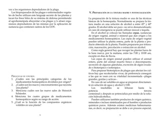 vez a los organismos depredadores de la plaga.
Los biopreparados de las plagas o enfermedades vegetales de hecho utilizan este lenguaje secreto de las plantas y
tocan los finos hilos de su sistema de defensa permitiendo
al agrohomeópata ahuyentar a las plagas y/o atraer organismos depredadores de las mismas por la aplicación de
sustancia que contienen rastros de los COV.

	
	
	
	
	

Preguntas de control:
1. ¿Cuáles son las principales categorías de los
medicamentos homeopáticos divididos por origen?
2. 	 ¿Cuáles son los macro y micronutrientes que necesita
una planta?
3.	 Menciona cuáles son las nueve sales de Heinrich
Schüssler.
4. Menciona los cuatro grupos de medicamentos
homeopáticos según su rango de acción.
5. ¿Cuál es la función de los compuestos orgánicos
volátiles en una planta?

38

V. Preparación de la tintura madre y potencialización
La preparación de la tintura madre es una de las técnicas
básicas de la homeopatía. Normalmente se prepara la tintura madre en una solución de alcohol a entre 45° y 60°
grados. El alcohol debe ser puro –no sirve desnaturalizado;
en caso de emergencia se puede utilizar mezcal o tequila.
En el alcohol se colocan las llamadas cepas, sustancias
de origen vegetal, animal o mineral que dan origen a los
medicamentos homeopáticos. Las cepas de origen vegetal
pueden utilizar la planta entera, parte de la planta o producto obtenido de la planta. Pueden prepararse por trituración, maceración, percolación o extracción en alcohol.
Como regla general hay que recoger las plantas fuera de
la luna nueva, por la mañana, entre las 7:00 y 10:00 am,
excepto en días de lluvia.
Las cepas de origen animal pueden utilizar el animal
entero, parte del animal muerto fresco o descompuesto,
secreción de algunas glándulas, excreción de algún exudado o bioterápico e isoterápico.
Para preparar bioterápicos de plagas que afectan los cultivos hay que recolectarlas vivas, de preferencia conseguir
a las que se vean con su vitalidad incrementada –plagas
grandes, gordas y activas–.
En caso de ser solubles en agua se preparan directamente en solución de agua y alcohol 1/100.
Los
insolubles
se
trituran
hasta
la
potencia
tercera
centesimal y después se potencializa por medio de la solución hidroalcohólica.
Pueden utilizarse también productos de origen químico,
minerales e incluso sintetizados por el hombre o productos
químicos puros. Además existen medicinas hahnemanianas, es decir, su preparación se debe a un proceso especial,
39

 