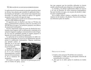VI. Aplicación de las sustancias homeopatizadas
La aplicación de la homeopatía en grandes superficies tiene
su técnica, hay plantas que resienten la aplicación foliar –
los tomates, por ejemplo– y otras tienen una respuesta muy
favorable. La manera más común de aplicar a la agrohomeopatía es por medio del agua de riego.
Primero preparamos un litro de la sustancia disolviendo
100 ml en 900 mililitros del agua.
El siguiente paso es disolver este litro en 99 litros de
agua y posteriormente podemos verter los cien litros en 9
mil 900 litros de agua y así podemos preparar una alberca
de preparado homeopático.
Es muy importante seguir los pasos de disolución escalonados para asegurar que la información contenida en la
solución original se replique correctamente en todo el líquido. En caso de cantidades grandes se sugiere preparar el
líquido en la noche anterior a la aplicación.
La aplicación de la medicina homeopática no debe realizarse en mediodía, los rayos de sol rápidamente descomponen la codificación homeopática. Algunas medicinas,
por ejemplo sulphur, al
aplicarse en el sol pueden producir quemaduras en las plantas.
Tampoco se aplica en
un día lluvioso, la lluvia
es en sí una sustancia
homeopatizada y podría
desviar el funcionamiento de la medicina homeopática.
En cuanto a la aplica- Aplicación de agrohomeopatía en los
ción en forma de spray encinos.
44

hay que asegurar que las mochilas utilizadas no fueran
usadas anteriormente para dispersar a los agroquímicos.
La mochila y los demás suplementos deben ser nuevos
y en caso de llenarlos de otras sustancias homeopáticas,
hay que lavarlos con agua, con un poco de alcohol y dejarlos secar completamente.
No se deben utilizar cubetas o utensilios de metal, los
mejores son de madera o de plástico. Para revolver el líquido utilizamos palos de madera.

Preguntas de control:
1. Explica cómo preparar 50 mil litros de sustancia 	
homeopática y cuáles son las principales maneras de
suministrarla a un cultivo.
2. ¿Por qué no se debe aplicar la medicina en medio
día?
45

 