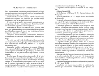 VII. Posología: el arte de la dosis
Para comprender el complejo arte de cómo dosificar la homeopatía, primero vamos a definir cómo se catalogan los
medicamentos según su potencia.
La dilución de las sustancias no es infinita y depende del
número de Avogadro, una constante que indica el límite,
después del cual no se puede diluir más.
El número de Avogadro se rebasa aproximadamente en
una potencia 23 CH e indica la marca divisoria entre los
medicamentos de potencias medias y bajas.
Alrededor de la dilución 23 CH se llega al límite físico
en el cual podemos asegurar que estadísticamente no existe
posibilidad de que por lo menos una molécula de la cepa
original se encuentre en el frasco.
Diluyendo más la medicina, teóricamente desaparece
la posibilidad de encontrar cualquier rastro del soluto o la
cepa.
No existe una sola teoría científica generalmente aceptada que pudiera explicar, por qué las medicinas homeopáticas curan aún por encima de la potencia 23 CH, si ya no
hay en ellas nada.
Una de las posibles explicaciones la presentó el bioquímico y premio Nobel francés Jaques Benveniste (1935-2004)
quien sugirió la posibilidad de que el agua y las estructuras
que se forma en ella pueden recordar y trasmitir la información.
En el proceso de sucussión se desprenden de la botella nanopartículas de sílice (material del cual se elabora
el vidrio) y en conjunto con las nanoburbujas de aire y
átomos de hidrógeno facilitan la formación de una especie de racimos clusters en los cuales la cepa, es decir, la
sustancia original contenida en la tintura madre dejan
una huella. Esta puede transmitirse aún cuando el medi46

camento sobrepase el número de Avogadro.
Las potencias homeopáticas se dividen en tres categorías:
a) Bajas: hasta 6 CH
b) Medias: de 6CH hasta 23 CH (hasta el número de
Avogadro)
c) Altas: por encima de 23 CH (por encima del número
de Avogadro)
Es decir la información homeopática se trasmitirá como
una especie de copia en un disquete, sin límite en la elaboración de copias y sin deterioro del contenido.
Como regla general las potencias bajas se aplican para
resolver problemas físicos agudos. Como ejemplo podemos mencionar la aplicación de Árnica montana a la 6 CH
en caso de daños físicos en la planta (por ejemplo consecuencia del granizo, una poda en el cultivo.
El mismo medicamento aplicado en potencia media, por
ejemplo Arnica 30 CH puede tener efecto diferente y se utilizará para resolver problemas relacionados con las funciones de las plantas o de los órganos de los animales.
Las potencias altas, por ejemplo Árnica 200CH pueden
tener efecto realmente dramático en un organismo vivo, por
esto su aplicación debe ser en dosis mucho menos frecuente (normalmente única), su influencia será a largo plazo y
la reacción al aplicarse en caso de una enfermedad aguda
puede ser intensa, agravando en principio los síntomas de
la enfermedad.
Mientras más alta la potencia, más minuciosamente afecta las micropartículas del ser vivo, por esto las potencias
altas se utilizan para tratar problemas crónicos o de largo
plazo en las plantas.
Los biopreparados se aplican normalmente en potencias
de 6 CH hasta 12 CH.
Las plantas son mucho más sensibles al cambio de la
potencia que los animales o los hombres, por ejemplo, un

 