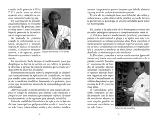 cambio de la potencia 6 CH a
7 CH puede tener un efecto
opuesto, esta variación se conoce como efecto de zig-zag.
En la aplicación de la medicina homeopática es frecuente
un ascenso de potencia, pero
es muy raro y poco frecuente
bajar la potencia de la medicina en un proceso curativo.
Se asciende la potencia
cuando la enfermedad se estanca, desaparece y después
regresa. Si aún así no sucede el
cambio, si aparecen síntomas
nuevos, o se agravan, proce- Jaques Benveniste (1935-2004)
deremos a cambiar el medicamento.
Es importante darle tiempo al medicamento para que
despliegue su fuerza de acción, en un cultivo es prudente observar y aplicar la primera medicina por espacio de 7
días antes de proceder al cambio.
Hahnemann recalcaba sobre la importancia de dinamizar constantemente la aplicación de la medicina, es decir,
por medio unas cuantas succusiones y dilución constante de la medicina modificar finamente a la potencia, para
evitar que la medicina desarrolle la sintomatología de una
enfermedad.
Alternancia de los medicamentos es una manera de ampliar el rango de síntomas que atiende cada medicina y
preparar con una medicina (por ejemplo sulphur) el mejor
funcionamiento de la siguiente (por ejemplo pulsatilla) .
Existe la posibilidad de sofisticar la aplicación de las medicinas homeopáticas polipotenciales, es decir, mezclar en
un solo frasco potencia baja, media y alta, elaborar medica-

mentos con potencias pares e impares que debido al efecto
zig-zag tendrán un funcionamiento opuesto.
El arte de la posología tiene una infinidad de estilos y
aplicaciones, y sólo a través de la práctica se puede llevar a
la perfección, la posología es un reto constante para todos
los homeópatas.

48

49

En cuanto a la aplicación de la homeopatía existen tres
escuelas principales opuestas o complementarias entre sí:
a) Unicista: busca el medicamento (similium) que más se
parece a la enfermedad o plaga y se aplica una sola vez,
normalmente se utilizan potencias altas. Para encontrar el
medicamento apropiado se utilizan repertorios (una especie de listas de síntomas con medicamentos correspondientes) y las materias médicas, es decir, libros con descripción
detallada de síntomas por cada medicina.
b) Pluralista: prescribe a varios medicamentos (generalmente tres) donde uno es el medicamento constitutivo de la
planta, también llamado
el medicamento de fondo; el segundo atiende
síntomas funcionales y
el tercero atiende lesiones orgánicas más específicas. Generalmente se
utilizan las potencias por
encima de 4 CH, pero no
muy altas.
c) Complejista: prescribe complejos de medicamentos con la idea
de atender un abanico lo
más amplio posible de
síntomas mezclados en
un solo frasco.
Selección de remedios

 