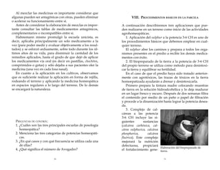 Al mezclar las medicinas es importante considerar que
algunas pueden ser antagónicas con otras, pueden eliminar
o acelerar su funcionamiento entre sí.
Antes de considerar la elaboración de mezclas es importante consultar las tablas de medicamentos antagónicos,
complementarios o incompatibles entre sí.
Hahnemann mismo promulgó la escuela unicista, es
decir, aplicaba principalmente un solo medicamento a la
vez (para poder medir y evaluar objetivamente a los resultados) y se esforzó arduamente, sobre todo durante los últimos años de su vida, para disminuir la cantidad de los
remedios aplicados, hasta el grado de que dejó de aplicar
los medicamentos vía oral (es decir en pastillas, chochitos,
comprimidos o gotas) y sólo dejaba a sus pacientes oler la
medicina (una vez en cada fosa nasal).
En cuanto a la aplicación en los cultivos, observamos
que es suficiente realizar la aplicación en forma de rejilla,
rodeando el terreno y aplicando la medicina homeopática
en espacios regulares a lo largo del terreno. De lo demás
se encargará la naturaleza.

Preguntas de control:
1. ¿Cuáles son las tres principales escuelas de posología
homeopática?
2. Menciona las tres categorías de potencias homeopáticas.
3. ¿En qué casos y con qué frecuencia se utiliza cada una
de ellas?
4. ¿Qué significa el número de Avogadro?
50

VIII. Procedimientos básicos en la parcela
A continuación describiremos tres aplicaciones que pueden realizarse en un terreno como inicio de las actividades
agrohomeopáticas.
1. Aplicación del sulphur a la potencia 3-6 CH es uno de
los procedimientos básicos que debemos emplear en cualquier terreno.
El sulphur abre los caminos y prepara a todos los organismos presentes en el predio a recibir los demás medicamentos con éxito.
2. El biopreparado de la tierra a la potencia de 3-6 CH
del propio terreno se utiliza como método para desintoxicar la tierra y equilibrar su fertilidad.
En el caso de que el predio haya sido tratado anteriormente con agrotóxicos, las trazas de tóxicos en la tierra
homoepatizada ayudarán a drenar y desintoxicarla.
Primero prepara la tintura madre colocando muestras
de tierra en la solución hidroalcohólica y lo deja madurar
en un lugar fresco y oscuro. Después de dos semanas filtra
el contenido por medio de un paño o papel de filtración
y procede a la dinamización hasta lograr la potencia deseada.
3. Complejo de calcáreas a las potencia
3-6 CH incluye las siguientes
sustancias
(calcárea carbónica, calcárea sulphurica, calcárea
phosphorica,
calcárea
fluórica). Este complejo
mejorará la nutrición
defectuosa, propiciará
Elaboración del biopreparado de
el fortalecimiento gene- tierra.
51

 