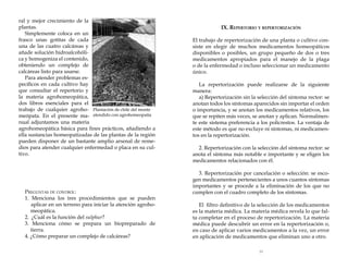 ral y mejor crecimiento de la
plantas.
Simplemente coloca en un
frasco unas gotitas de cada
una de las cuatro calcáreas y
añade solución hidroalcohólica y homogeniza el contenido,
obteniendo un complejo de
calcáreas listo para usarse.
Para atender problemas específicos en cada cultivo hay
que consultar el repertorio y
la materia agrohomeopática,
dos libros esenciales para el
trabajo de cualquier agroho- Plantación de chile del monte
meópata. En el presente ma- atendido con agrohomeopatía
nual adjuntamos una materia
agrohomeopática básica para fines prácticos, añadiendo a
ella sustancias homeopatizadas de las plantas de la región
pueden disponer de un bastante amplio arsenal de remedios para atender cualquier enfermedad o placa en su cultivo.

Preguntas de control:
1. Menciona los tres procedimientos que se pueden
aplicar en un terreno para iniciar la atención agrohomeopática.
2. ¿Cuál es la función del sulphur?
3. Menciona cómo se prepara un biopreparado de
tierra.
4. ¿Cómo preparar un complejo de calcáreas?

IX. Repertorio y repertorización
El trabajo de repertorización de una planta o cultivo consiste en elegir de muchos medicamentos homeopáticos
disponibles o posibles, un grupo pequeño de dos o tres
medicamentos apropiados para el manejo de la plaga
o de la enfermedad o incluso seleccionar un medicamento
único.
La repertorización puede realizarse de la siguiente
manera:
a) Repertorización sin la selección del síntoma rector: se
anotan todos los síntomas aparecidos sin importar el orden
o importancia, y se anotan los medicamentos relativos, los
que se repiten más veces, se anotan y aplican. Normalmente este sistema preferencia a los policrestos. La ventaja de
este método es que no excluye ni síntomas, ni medicamentos en la repertorización.
2. Repertorización con la selección del síntoma rector: se
anota el síntoma más notable e importante y se eligen los
medicamentos relacionados con él.
3. Repertorización por cancelación o selección: se escogen medicamentos pertenecientes a unos cuantos síntomas
importantes y se procede a la eliminación de los que no
cumplen con el cuadro completo de los síntomas.
El filtro definitivo de la selección de los medicamentos
es la materia médica. La materia médica revela lo que falta completar en el proceso de repertorización. La materia
médica puede descubrir un error en la repertorización o,
en caso de aplicar varios medicamentos a la vez, un error
en aplicación de medicamentos que eliminan uno a otro.
53

 