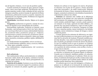 me de líquidos celulares, o en el caso de parálisis capilar.
Cuando aumenta el consumo de agua, aparecen congestiones, raíces secas bajo epidermis, decoloración roja, pequeñas manchas verdes o cafés, rodeadas de haló, rayas con
márgenes amarillas; ayuda al manejo de aparición de flores
prematuras, polinización excesiva o ausente, respuesta a la
replantación con respuesta pobre. Problemas de irrigación
de nutrientes en las hojas.
Modalidades: lateralidad derecha. Mejora en la época
de frío.
Terapéutica: pudriciones en general y manejo de circulación de líquidos en las extremidades de la planta.
Enfermedades tipificadas: Pudrición en general, rayas
bacteriales, septoria/stagonosphora blotch (tan spot), diplocarpon rosae-hongo (black spot en rosas), enfermedades bacteriales, pseudomona tabaci, pseudomona syringae pv. striafaciens,
gaeumannomyces graminis (ascomycota), pseudomonas infectiones, áfidos en general, daños en general y daños por fuego,
daños mecánicos, tormentas, parálisis capilar, debilidad en
general.
Los medicamentos incompatibles: natrum muriaticum.
Los medicamentos antídotos: árnica, arsenicum, belladona, china, ipeca, pulsatilla, veratrum.
Los medicamentos complementarios: kali muriaticum,
natrum muriaticum.
Kali carbonicum
Este medicamento influye profundamente en múltiples
funciones vitales dentro de la planta, controla la transmisión de señales dentro de ella. Afecta principalmente a la
vitalidad de la planta.
Nutrición de la planta: el potasio es uno de los elementos primarios en la nutrición vegetal. Se consideran cultivos
exigentes al consumo de potasio aquellos que acumulan

hidratos de carbono en los órganos de reserva. El potasio
se relaciona con el peso de los granos y frutos, haciendo
estos más azucarados y de mejor conservación. Estimula
la formación de frutos y flores, aumenta la eficiencia de nitrógeno, aumenta la resistencia a las heladas al aumentar la
concentración salina en las células.
Síntomas: los síntomas más visibles de la deficiencia
de potasio en las plantas son: una reducción considerable
del crecimiento, los márgenes de las hojas se amarillean, o
verde azulada, pudiendo llegar a secarse, puede aparecer
un moteado en las hojas, aparición de tallos débiles y, en
general, hay una menor resistencia y vigor en toda la planta, marcada debilidad en la floración, márgenes de hojas
resecos y manchas pardas, menor resistencia a las heladas
y sequías, menor resistencia al ataque de hongos y menor
calidad de granos.
Cuando aparecen los síntomas de deficiencia, eso significa que la falta de potasio ya es muy grave, por lo que no es
muy fácil la salvación de la planta. El potasio también puede estar disuelto, o sea, estar en solución en el agua que rodea a la planta, por ejemplo en forma de cloruro de potasio.
Lo que en realidad ocurre es que se produce un continuo
intercambio entre el potasio en forma iónica que está ligado
a la superficie de ciertos sustratos, como arcillas y humus, y
el que está en solución.
De esta forma, a medida que se va agotando el potasio
en solución, es repuesto por el potasio ligado al substrato.
Cuando, por el contrario, añadimos potasio a la solución,
este aumento es absorbido por el substrato. Dicho de otra
forma, el substrato (formado por arcilla o turba) actúa como
almacén de potasio que la planta puede utilizar (la arcilla
también puede almacenar otros materiales).
Al contrario que en el caso del nitrógeno o el fósforo, el
potasio no es utilizado en la formación de moléculas más
complejas, sino que se encuentra normalmente disuelto en

62

63

 