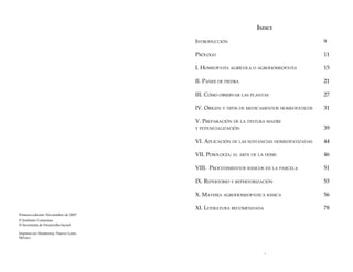 Índice
Introducción 						

9

Prólogo							

11

I. Homeopatía agrícola o agrohomeopatía 		

15

II. Panes de piedra						

21

III. Cómo observar las plantas				

27

IV. Origen y tipos de medicamentos homeopáticos	

31

V. Preparación de la tintura madre

y potencialización						

39

VI. Aplicación de las sustancias homeopatizadas	

44

VII. Posología: el arte de la dosis			

46

VIII. Procedimientos básicos en la parcela		

51

IX. Repertorio y repertorización				

53

X. Materia agrohomeopática básica			

56

XI. Literatura recomendada				

78

Primera edición: Noviembre de 2007
© Instituto Comenius
© Secretaría de Desarrollo Social
Impreso en Monterrey, Nuevo León,
México



 