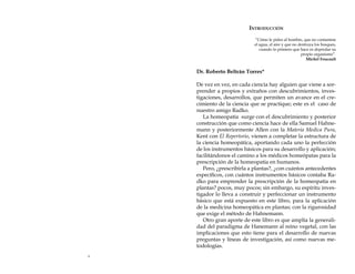 Introducción
“Cómo le pides al hombre, que no contamine
el agua, el aire y que no destruya los bosques,
cuando lo primero que hace es depredar su
propio organismo”.
Michel Foucault

Dr. Roberto Beltrán Torres*
De vez en vez, en cada ciencia hay alguien que viene a sorprender a propios y extraños con descubrimientos, investigaciones, desarrollos, que permiten un avance en el crecimiento de la ciencia que se practique; este es el caso de
nuestro amigo Radko.
La homeopatía surge con el descubrimiento y posterior
construcción que como ciencia hace de ella Samuel Hahnemann y posteriormente Allen con la Materia Medica Pura,
Kent con El Repertorio, vienen a completar la estructura de
la ciencia homeopática, aportando cada uno la perfección
de los instrumentos básicos para su desarrollo y aplicación;
facilitándonos el camino a los médicos homeópatas para la
prescripción de la homeopatía en humanos.
Pero, ¿prescribirla a plantas?, ¿con cuántos antecedentes
específicos, con cuántos instrumentos básicos contaba Radko para emprender la prescripción de la homeopatía en
plantas? pocos, muy pocos; sin embargo, su espíritu investigador lo lleva a construir y perfeccionar un instrumento
básico que está expuesto en este libro, para la aplicación
de la medicina homeopática en plantas; con la rigurosidad
que exige el método de Hahnemann.
Otro gran aporte de este libro es que amplía la generalidad del paradigma de Hanemann al reino vegetal, con las
implicaciones que esto tiene para el desarrollo de nuevas
preguntas y líneas de investigación, así como nuevas metodologías.


 