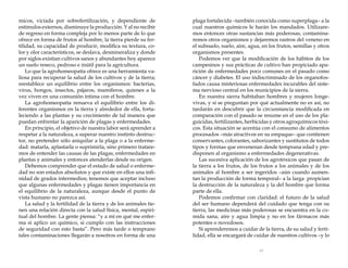 micos, viciada por sobrefertilización, y dependiente de
estímulos externos, disminuye la producción. Y al no recibir
de regreso en forma compleja por lo menos parte de lo que
ofrece en forma de frutos al hombre, la tierra pierde su fertilidad, su capacidad de producir, modifica su textura, color y olor característicos, se deslava, desmineraliza y donde
por siglos existían cultivos sanos y abundantes hoy aparece
un suelo reseco, pedroso e inútil para la agricultura.
Lo que la agrohomeopatía ofrece es una herramienta valiosa para recuperar la salud de los cultivos y de la tierra;
reestablece un equilibrio entre los organismos: bacterias,
virus, hongos, insectos, pájaros, mamíferos, quienes a la
vez viven en una comunión íntima con el hombre.
La agrohomeopatía renueva el equilibrio entre los diferentes organismos en la tierra y alrededor de ella, fortaleciendo a las plantas y su crecimiento de tal manera que
puedan enfrentar la aparición de plagas y enfermedades.
En principio, el objetivo de nuestra labor será aprender a
respetar a la naturaleza, a superar nuestro instinto destructor, no pretender sólo aniquilar a la plaga o a la enfermedad: matarla, aplastarla o suprimirla, sino primero trataremos de entender las causas de las plagas, enfermedades en
plantas y animales y entonces atenderlas desde su origen.
Debemos comprender que el estado de salud o enfermedad no son estados absolutos y que existe en ellos una infinidad de grados intermedios; tenemos que aceptar incluso
que algunas enfermedades y plagas tienen importancia en
el equilibrio de la naturaleza, aunque desde el punto de
vista humano no parezca así.
La salud y la fertilidad de la tierra y de los animales tienen una relación directa con la salud física, mental, espiritual del hombre. La gente piensa: “y a mí en qué me enferma si aplico un químico, si cumplo con las instrucciones
de seguridad con esto basta”. Pero más tarde o temprano
tales contaminaciones llegarán a nosotros en forma de una

plaga fortalecida –también conocida como superplaga– a la
cual nuestros químicos le harán los mandados. Utilizaremos entonces otras sustancias más poderosas, contaminaremos otros organismos y dejaremos rastros del veneno en
el subsuelo, suelo, aire, agua, en los frutos, semillas y otros
organismos presentes.
Podemos ver que la modificación de los hábitos de los
campesinos y sus prácticas de cultivo han propiciado aparición de enfermedades poco comunes en el pasado como
cáncer y diabetes. El uso indiscriminado de los organofosfados causa misteriosas enfermedades incurables del sistema nervioso central en los municipios de la sierra.
En nuestra sierra habitaban hombres y mujeres longevivas, y si se preguntan por qué actualmente no es así, no
tardarán en descubrir que la circunstancia modificada en
comparación con el pasado se resume en el uso de los plaguicidas, fertilizantes, herbicidas y otros agroquímicos tóxicos. Esta situación se acentúa con el consumo de alimentos
procesados –más atractivos en su empaque– que contienen
conservantes, colorantes, saborizantes y sustitutos de todos
tipos y formas que envenenan desde temprana edad y predisponen al organismo a enfermedades degenerativas.
Las sucesiva aplicación de los agrotóxicos que pasan de
la tierra a los frutos, de los frutos a los animales y de los
animales al hombre a ser ingeridos –aún cuando aumentan la producción de forma temporal– a la larga propician
la destrucción de la naturaleza y la del hombre que forma
parte de ella.
Podemos confirmar con claridad: el futuro de la salud
del ser humano dependerá del cuidado que tenga con su
tierra, las medicinas más poderosas se encuentra en la comida sana, aire y agua limpia y no en los fármacos más
potentes o novedosos.
Si aprenderemos a cuidar de la tierra, de su salud y fertilidad, ella se encargará de cuidar de nuestros cultivos –y lo
13

 