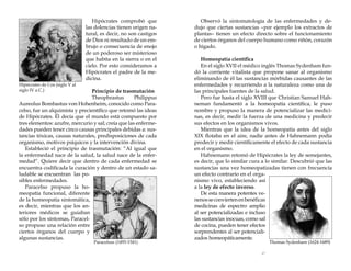 Hipócrates de Cos (siglo V al
siglo IV a.C.)

Hipócrates comprobó que
las dolencias tienen origen natural, es decir, no son castigos
de Dios ni resultado de un embrujo o consecuencia de enojo
de un poderoso ser misterioso
que habita en la sierra o en el
cielo. Por esto consideramos a
Hipócrates el padre de la medicina.

Principio de trasmutación
Theophrastus
Philippus
Aureolus Bombastus von Hohenheim, conocido como Paracelso, fue un alquimista y precientífico que retomó las ideas
de Hipócrates. Él decía que el mundo está compuesto por
tres elementos: azufre, mercurio y sal; creía que las enfermedades pueden tener cinco causas principales debidas a: sustancias tóxicas, causas naturales, predisposiciones de cada
organismo, motivos psíquicos y la intervención divina.
Estableció el principio de trasmutación: “Al igual que
la enfermedad nace de la salud, la salud nace de la enfermedad“. Quiere decir que dentro de cada enfermedad se
encuentra codificada la curación y dentro de un estado saludable se encuentran las posibles enfermedades.
Paracelso propuso la homeopatía funcional, diferente
de la homeopatía sintomática,
es decir, mientras que los anteriores médicos se guiaban
sólo por los síntomas, Paracelso propuso una relación entre
ciertos órganos del cuerpo y
algunas sustancias.
Paracelsus (1493-1541)

Observó la sintomatología de las enfermedades y dedujo que ciertas sustancias –por ejemplo los extractos de
plantas– tienen un efecto directo sobre el funcionamiento
de ciertos órganos del cuerpo humano como riñón, corazón
o hígado.
Homeopatía científica
En el siglo XVII el médico inglés Thomas Sydenham fundó la corriente vitalista que propone sanar al organismo
eliminando de él las sustancias mórbidas causantes de las
enfermedades y recurriendo a la naturaleza como una de
las principales fuentes de la salud.
Pero fue hasta el siglo XVIII que Christian Samuel Hahneman fundamentó a la homeopatía científica, le puso
nombre y propuso la manera de potencializar las medicinas, es decir, medir la fuerza de una medicina y predecir
sus efectos en los organismos vivos.
Mientras que la idea de la homeopatía antes del siglo
XIX flotaba en el aire, nadie antes de Hahnemann podía
predecir y medir científicamente el efecto de cada sustancia
en el organismo.
Hahnemann retomó de Hipócrates la ley de semejantes,
es decir, que lo similar cura a lo similar. Descubrió que las
sustancias una vez homeopatizadas tienen con frecuencia
un efecto contrario en el organismo vivo, estableciendo así
a la ley de efecto inverso.
De esta manera potentes venenos se convierten en benéficas
medicinas de espectro amplio
al ser potencializadas e incluso
las sustancias inocuas, como sal
de cocina, pueden tener efectos
sorprendentes al ser potencializados homeopáticamente.
Thomas Sydenham (1624-1689)

17

 