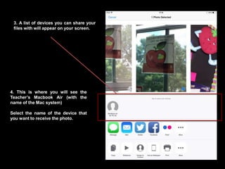 3. A list of devices you can share your
files with will appear on your screen.
4. This is where you will see the
Teacher’s Macbook Air (with the
name of the Mac system)
Select the name of the device that
you want to receive the photo.
 