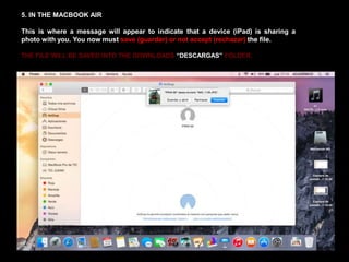 5. IN THE MACBOOK AIR
This is where a message will appear to indicate that a device (iPad) is sharing a
photo with you. You now must save (guardar) or not accept (rechazar) the file.
THE FILE WILL BE SAVED INTO THE DOWNLOADS “DESCARGAS” FOLDER.
 