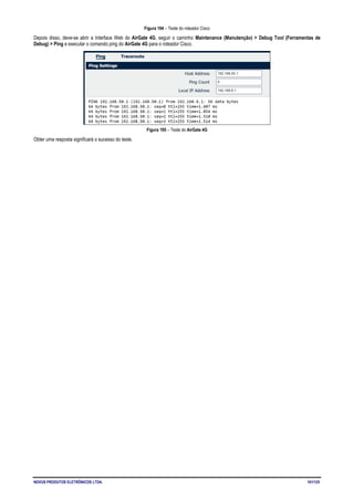 NOVUS PRODUTOS ELETRÔNICOS LTDA. 101/125
Figura 194 – Teste do roteador Cisco
Depois disso, deve-se abrir a Interface Web do AirGate 4G, seguir o caminho Maintenance (Manutenção) > Debug Tool (Ferramentas de
Debug) > Ping e executar o comando ping do AirGate 4G para o roteador Cisco.
Figura 195 – Teste do AirGate 4G
Obter uma resposta significará o sucesso do teste.
 