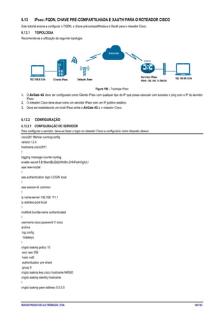 NOVUS PRODUTOS ELETRÔNICOS LTDA. 102/125
6.13 IPsec: FQDN, CHAVE PRÉ-COMPARTILHADA E XAUTH PARA O ROTEADOR CISCO
Este tutorial ensina a configurar o FQDN, a chave pré-compartilhada e o Xauth para o roteador Cisco.
6.13.1 TOPOLOGIA
Recomenda-se a utilização da seguinte topologia:
Figura 196 – Topologia IPsec
1. O AirGate 4G deve ser configurado como Cliente IPsec com qualquer tipo de IP que possa executar com sucesso o ping com o IP do servidor
IPsec.
2. O roteador Cisco deve atuar como um servidor IPsec com um IP público estático.
3. Deve ser estabelecido um túnel IPsec entre o AirGate 4G e o roteador Cisco.
6.13.2 CONFIGURAÇÃO
6.13.2.1 CONFIGURAÇÃO DO SERVIDOR
Para configurar o servidor, deve-se fazer o login no roteador Cisco e configurá-lo como disposto abaixo:
cisco2811#show running-config
version 12.4
hostname cisco2811
!
logging message-counter syslog
enable secret 5 $1$tw/d$UQQ3Xh06n.2HHFeAVIgXJ.!
aaa new-model
!
aaa authentication login LOGIN local
!
aaa session-id common
!
ip name-server 192.168.111.1
ip address-pool local
!
multilink bundle-name authenticated
!
username cisco password 0 cisco
archive
log config
hidekeys
!
crypto isakmp policy 10
encr aes 256
hash md5
authentication pre-share
group 5
crypto isakmp key cisco hostname NR500
crypto isakmp identity hostname
!
crypto isakmp peer address 0.0.0.0
 