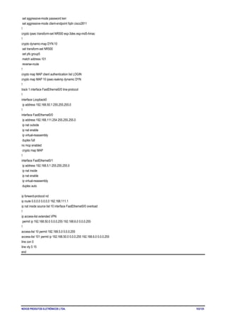 NOVUS PRODUTOS ELETRÔNICOS LTDA. 103/125
set aggressive-mode password ken
set aggressive-mode client-endpoint fqdn cisco2811
!
crypto ipsec transform-set NR500 esp-3des esp-md5-hmac
!
crypto dynamic-map DYN 10
set transform-set NR500
set pfs group5
match address 101
reverse-route
!
crypto map MAP client authentication list LOGIN
crypto map MAP 10 ipsec-isakmp dynamic DYN
!
track 1 interface FastEthernet0/0 line-protocol
!
interface Loopback0
ip address 192.168.50.1 255.255.255.0
!
interface FastEthernet0/0
ip address 192.168.111.254 255.255.255.0
ip nat outside
ip nat enable
ip virtual-reassembly
duplex full
no mop enabled
crypto map MAP
!
interface FastEthernet0/1
ip address 192.168.5.1 255.255.255.0
ip nat inside
ip nat enable
ip virtual-reassembly
duplex auto
ip forward-protocol nd
ip route 0.0.0.0 0.0.0.0 192.168.111.1
ip nat inside source list 10 interface FastEthernet0/0 overload
!
ip access-list extended VPN
permit ip 192.168.50.0 0.0.0.255 192.168.6.0 0.0.0.255
!
access-list 10 permit 192.168.5.0 0.0.0.255
access-list 101 permit ip 192.168.50.0 0.0.0.255 192.168.6.0 0.0.0.255
line con 0
line vty 5 15
end
 