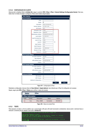 NOVUS PRODUTOS ELETRÔNICOS LTDA. 104/125
6.13.2.2 CONFIGURAÇÃO DO CLIENTE
Deve-se abrir a Interface Web do AirGate 4G e seguir o caminho VPN > IPsec > IPsec > General Settings (Configurações Gerais). Feito isso,
basta clicar no botão de edição e configurar o IPsec como mostra a figura abaixo:
Figura 197 – Configurações de IPsec
Realizada a configuração, deve-se clicar em Save (Salvar) > Apply (Aplicar). Isso indicará que o IPsec foi configurado com sucesso.
Depois, seguir para VPN > IPsec > Status para verificar o status da conexão.
Figura 198 – Status da conexão IPsec
6.13.3 TESTE
Para executar um teste e a fim de verificar que a comunicação LAN para LAN está funcionando corretamente, deve-se abrir o terminal Cisco e
executar o comando ping do roteador Cisco para o AirGate 4G.
 