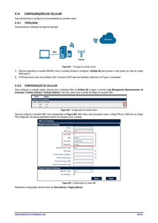NOVUS PRODUTOS ELETRÔNICOS LTDA. 106/125
6.14 CONFIGURAÇÕES DE CELULAR
Este tutorial ensina a configurar as funcionalidades da conexão celular.
6.14.1 TOPOLOGIA
Recomenda-se a utilização da seguinte topologia:
Figura 201 – Topologia da conexão celular
1. Deve-se especificar a conexão WWAN1 como a conexão primária e configurar o AirGate 4G para acessar a rede celular por meio do cartão
SIM (wwan1).
2. ETH0 deve atuar como uma interface LAN. O servidor DHCP deve ser habilitado, definindo um IP para o computador.
6.14.2 CONFIGURAÇÃO DE CELULAR
Para configurar a conexão celular, deve-se abrir a Interface Web do AirGate 4G e seguir o caminho Link Management (Gerenciamento da
Conexão) > Cellular (Celular) > Cellular (Celular). Feito isso, basta clicar no botão de edição da conexão SIM1.
Figura 202 – Configuração da conexão celular
Deve-se configurar a conexão SIM1 como apresentado na Figura 203. Além disso, será necessário inserir o código PIN se o SIM tiver um código
PIN configurado. Os demais parâmetros devem ser deixados como o padrão.
Figura 203 – Configurações do cartão SIM
Realizada a configuração, deve-se clicar em Save (Salvar) > Apply (Aplicar).
 