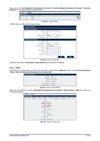 NOVUS PRODUTOS ELETRÔNICOS LTDA. 107/125
Depois, seguir para Link Management (Gerenciamento da Conexão) > Connection Manager (Gerenciador de Conexão) > Connection
(Conexão) e clicar no botão de edição da conexão WWAN1.
Figura 204 – Conexão WWAN1
A WWAN1 deve ser configurada como disposto abaixo:
Figura 205 – Status da conexão IPsec
Novamente, deve-se clicar em Save (Salvar) > Apply (Aplicar) depois de realizada a configuração.
6.14.3 TESTE
Para confirmar que o roteador recebeu o IP para o ISP, deve-se abrir a Interface Web do AirGate 4G e seguir o caminho Overview (Visão Geral)
> Status > Active Link Information (Informações sobre a Conexão Ativa).
Figura 206 – Status da conexão WWAN1
Depois disso, deve-se seguir o caminho Link Management (Gerenciamento da Conexão) > Cellular (Celular) > Status para verificar se a
informação foi registrada.
Figura 207 – Status da conexão celular
 