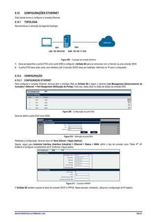 NOVUS PRODUTOS ELETRÔNICOS LTDA. 108/125
6.15 CONFIGURAÇÕES ETHERNET
Este tutorial ensina a configurar a conexão Ethernet.
6.15.1 TOPOLOGIA
Recomenda-se a utilização da seguinte topologia:
Figura 208 – Topologia da conexão Ethernet
1. Deve-se especificar a porta ETH0 como porta WAN e configurar o AirGate 4G para se comunicar com a Internet via uma conexão WAN.
2. A porta ETH0 deve atuar como uma interface LAN. O servidor DHCP deve ser habilitado, definindo um IP para o computador.
6.15.2 CONFIGURAÇÃO
6.15.2.1 CONFIGURAÇÃO ETHERNET
Para configurar a conexão Ethernet, deve-se abrir a Interface Web do AirGate 4G e seguir o caminho Link Management (Gerenciamento da
Conexão) > Ethernet > Port Assignment (Atribuição de Portas). Feito isso, basta clicar no botão de edição da conexão Eth0.
Figura 209 – Configuração da porta Eth0
Deve-se definir a porta Eth0 como WAN.
Figura 210 – Definição da porta Eth0
Realizada a configuração, deve-se clicar em Save (Salvar) > Apply (Aplicar).
Depois, seguir para Industrial Interface (Interface Industrial) > Ethernet > Status > WAN, definir o tipo de conexão como "Static IP" (IP
Estático) e configurar os parâmetros de IP conforme a figura abaixo:
Figura 211 – Conexão WWAN1
O AirGate 4G também suporta os tipos de conexão DHCP e PPPoE. Neste exemplo, entretanto, utiliza-se a configuração de IP estático.
 