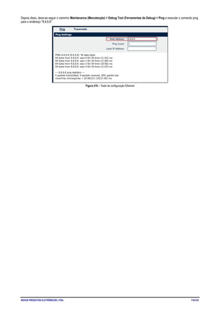 NOVUS PRODUTOS ELETRÔNICOS LTDA. 110/125
Depois disso, deve-se seguir o caminho Maintenance (Manutenção) > Debug Tool (Ferramentas de Debug) > Ping e executar o comando ping
para o endereço "8.8.8.8".
Figura 216 – Teste de configuração Ethernet
 