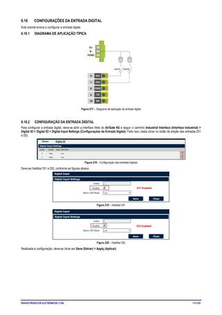 NOVUS PRODUTOS ELETRÔNICOS LTDA. 111/125
6.16 CONFIGURAÇÕES DA ENTRADA DIGITAL
Este tutorial ensina a configurar a entrada digital.
6.16.1 DIAGRAMA DE APLICAÇÃO TÍPICA
Figura 217 – Diagrama de aplicação da entrada digital
6.16.2 CONFIGURAÇÃO DA ENTRADA DIGITAL
Para configurar a entrada digital, deve-se abrir a Interface Web do AirGate 4G e seguir o caminho Industrial Interface (Interface Industrial) >
Digital IO > Digital IO > Digital Input Settings (Configurações da Entrada Digital). Feito isso, basta clicar no botão de edição das entradas DI1
e DI2.
Figura 218 – Configuração das entradas digitais
Deve-se habilitar DI1 e DI2, conforme as figuras abaixo:
Figura 219 – Habilitar DI1
Figura 220 – Habilitar DI2
Realizada a configuração, deve-se clicar em Save (Salvar) > Apply (Aplicar).
 
