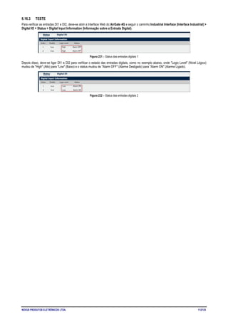 NOVUS PRODUTOS ELETRÔNICOS LTDA. 112/125
6.16.3 TESTE
Para verificar as entradas DI1 e DI2, deve-se abrir a Interface Web do AirGate 4G e seguir o caminho Industrial Interface (Interface Industrial) >
Digital IO > Status > Digital Input Information (Informação sobre a Entrada Digital).
Figura 221 – Status das entradas digitais 1
Depois disso, deve-se ligar DI1 e DI2 para verificar o estado das entradas digitais, como no exemplo abaixo, onde "Logic Level" (Nível Lógico)
mudou de "High" (Alto) para "Low" (Baixo) e o status mudou de "Alarm OFF" (Alarme Desligado) para "Alarm ON" (Alarme Ligado).
Figura 222 – Status das entradas digitais 2
 