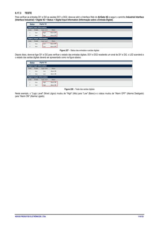 NOVUS PRODUTOS ELETRÔNICOS LTDA. 114/125
6.17.3 TESTE
Para verificar as entradas DI1 e DI2 as saúdas DO1 e DO2, deve-se abrir a Interface Web do AirGate 4G e seguir o caminho Industrial Interface
(Interface Industrial) > Digital IO > Status > Digital Input Information (Informação sobre a Entrada Digital).
Figura 227 – Status das entradas e saídas digitais
Depois disso, deve-se ligar DI1 e DI2 para verificar o estado das entradas digitais. DO1 e DO2 receberão um sinal de DI1 e DI2, o LED acenderá e
o estado das saídas digitais deverá ser apresentado como na figura abaixo:
Figura 228 – Teste das saídas digitais
Neste exemplo, o "Logic Level" (Nível Lógico) mudou de "High" (Alto) para "Low" (Baixo) e o status mudou de "Alarm OFF" (Alarme Desligado)
para "Alarm ON" (Alarme Ligado).
 