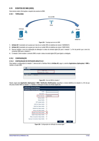 NOVUS PRODUTOS ELETRÔNICOS LTDA. 117/125
6.19 EVENTOS DE SMS (DIDO)
Este tutorial contém informações a respeito dos eventos de SMS.
6.19.1 TOPOLOGIA
Figura 234 – Topologia para envio de SMS
1. AirGate 4G 1 conectado com sucesso por meio de um cartão SIM e do telefone de número 13265900210.
2. AirGate 4G 2 conectado com sucesso por meio de um cartão SIM e do telefone de número 13265143432.
3. Deve-se habilitar o envio de notificações de alteração no status da entrada digital (DI) para o roteador 1, a fim de permitir que o envio de
comandos SMS para o roteador 2.
4. O roteador 2 deve receber o comando SMS e mudar o status da saída digital (DO) para ligado ou desligado.
6.19.2 CONFIGURAÇÃO
6.19.2.1 CONFIGURAÇÃO DO ROTEADOR AIRGATE 4G 1
Para realizar a configuração do roteador 1, deve-se abrir a Interface Web do AirGate 4G, seguir o caminho Applications (Aplicações) > SMS e
habilitar a função SMS.
Figura 235 – Envio de SMS do roteador 1
Depois, seguir para Application (Aplicações) > SMS > Notification (Notificações), especificar o número telefônico do roteador 2, a fim de que
ele possa receber SMS do roteador 1, e habilitar a notificação de status da entrada digital (DI).
Figura 236 – Configurações de notificação da entrada digital
 