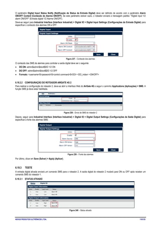 NOVUS PRODUTOS ELETRÔNICOS LTDA. 118/125
O parâmetro Digital Input Status Notify (Notificação de Status da Entrada Digital) deve ser definido de acordo com o parâmetro Alarm
ON/OFF Content (Conteúdo do Alarme ON/OFF). Se este parâmetro estiver vazio, o roteador enviará a mensagem padrão: "Digital input 1/2
alarm ON/OFF" (Entrada digital 1/2 Alarme ON/OFF).
Deve-se seguir para Industrial Interface (Interface Industrial) > Digital IO > Digital Input Settings (Configurações da Entrada Digital) para
especificar o conteúdo dos alarmes ON e OFF:
Figura 237 – Conteúdo dos alarmes
O conteúdo das SMS de alarmes para controlar a saída digital deve ser o seguinte:
• DO ON: admin$admin$doctl$DO 1/2 ON
• DO OFF: admin$admin$doctl$DO 1/2 OFF
• Formato: <username>$<password>$<control command>$<DO> <DO_index> <ON/OFF>
6.19.2.2 CONFIGURAÇÃO DO ROTEADOR AIRGATE 4G 2
Para realizar a configuração do roteador 2, deve-se abrir a Interface Web do AirGate 4G e seguir o caminho Applications (Aplicações) > SMS. A
função SMS já deve estar habilitada.
Figura 238 – Envio de SMS do roteador 2
Depois, seguir para Industrial Interface (Interface Industrial) > Digital IO > Digital Output Settings (Configurações da Saída Digital) para
especificar a fonte dos alarmes SMS:
Figura 239 – Fonte dos alarmes
Por último, clicar em Save (Salvar) > Apply (Aplicar).
6.19.3 TESTE
A entrada digital ativada enviará um comando SMS para o roteador 2. A saída digital do roteador 2 mudará para ON ou OFF após receber um
comando SMS do roteador 1.
6.19.3.1 STATUS ATIVADO
Figura 240 – Status ativado
 