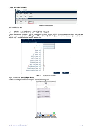NOVUS PRODUTOS ELETRÔNICOS LTDA. 119/125
6.19.3.2 STATUS DESATIVADO
Figura 241 – Status desativado
Teste concluído com êxito.
6.19.4 STATUS DA SAÍDA DIGITAL PARA TELEFONE CELULAR
O status da saída digital do roteador 2 pode ser enviado para o número de telefone, conforme configurado abaixo. Na interface Web do AirGate
4G, deve-se seguir para Applications (Aplicações) > SMS > Notification (Notificações), especificar o número do telefone para receber o status
da saída digital e habilitar a notificação de status da saída digital.
Figura 242 – Configurações de notificação
Depois, clicar em Save (Salvar) > Apply (Aplicar).
O status da saída digital deverá ser enviado para o telefone celular configurado.
Figura 243 – Mensagem enviada com sucesso
 