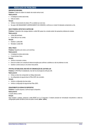 NOVUS PRODUTOS ELETRÔNICOS LTDA. 120/125
7 RESOLUÇÃO DE PROBLEMAS
DISPOSITIVO SEM SINAL
Problema: O status do modem do roteador não mostra nenhum sinal.
Razão possível:
• A instalação da antena está errada;
• Falha do modem.
Solução:
• Verificar o funcionamento da antena LTE ou substituir por uma nova;
• Na seção LINK MANAGEMENT (GERENCIAMENTO DA CONEXÃO), confirmar se o modem foi detectado corretamente ou não.
NÃO É POSSÍVEL DETECTAR O CARTÃO SIM
Problema: O dispositivo não consegue detectar o cartão SIM, apesar de a conexão celular não apresentar problemas de conexão.
Razão possível:
• Cartão SIM danificado;
• Cartão SIM com mau contato.
Solução:
• Substituir o cartão SIM;
• Reinstalar o cartão SIM.
SINAL FRACO
Problema: Dispositivo sem sinal ou com sinal fraco.
Razão possível:
• A instalação da antena está errada;
• O sinal da área é fraco.
Solução:
• Verificar e reconectar a antena;
• Entrar em contato com a empresa de telecomunicações para confirmar a existência ou não de problemas no sinal;
• Substituir a antena atual por uma antena mais potente.
VPN IPSec ESTABELECIDA, MAS NÃO HÁ COMUNICAÇÃO DE LAN PARA LAN
Problema: A VPN IPSec foi estabelecida, mas não há comunicação de LAN para LAN.
Razão possível:
• Ambas as redes não correspondem ao tráfego selecionado;
• As configurações da segunda fase do IPSec (ESP) não coincidem.
Solução:
• Verificar a configuração das duas redes;
• Verificar a configuração da segunda fase IPSec (ESP).
ESQUECIMENTO DA SENHA DO DISPOSITIVO
Problema: O usuário esqueceu a senha de login do dispositivo.
Razão possível:
O usuário alterou a senha.
Solução:
Após inicializar o roteador, pressionar o botão RESET de 3 a 10 segundos. O roteador precisará ser reinicializado manualmente e voltará às
configurações padrão de fábrica (nome de usuário e senha: admin / admin).
 