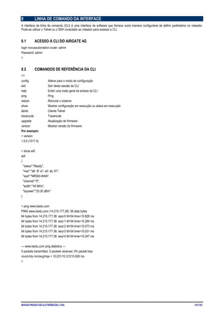 NOVUS PRODUTOS ELETRÔNICOS LTDA. 121/125
8 LINHA DE COMANDO DA INTERFACE
A interface de linha de comando (CLI) é uma interface de software que fornece outra maneira configurável de definir parâmetros no roteador.
Pode-se utilizar o Telnet ou o SSH conectado ao roteador para acessar a CLI.
8.1 ACESSO À CLI DO AIRGATE 4G
login novusautomation.router: admin
Password: admin
>
8.2 COMANDOS DE REFERÊNCIA DA CLI
>?
config Alterar para o modo de configuração
exit Sair desta sessão da CLI
help Exibir uma visão geral da sintaxe da CLI
ping Ping
reboot Reiniciar o sistema
show Mostrar configuração em execução ou status em execução
telnet Cliente Telnet
traceroute Traceroute
upgrade Atualização de firmware
version Mostrar versão do firmware
Por exemplo:
> version
1.0.0 (1017.4)
> show wifi
wifi
{
"status":"Ready",
"mac":"a8: 3f: a1: e0: ab: 81",
"ssid":"NR500-WAN",
"channel":"6",
"width":"40 MHz",
"txpower":"20,00 dBm"
}
> ping www.baidu.com
PING www.baidu.com (14.215.177.38): 56 data bytes
64 bytes from 14.215.177.38: seq=0 ttl=54 time=10.826 ms
64 bytes from 14.215.177.38: seq=1 ttl=54 time=10.284 ms
64 bytes from 14.215.177.38: seq=2 ttl=54 time=10.073 ms
64 bytes from 14.215.177.38: seq=3 ttl=54 time=10.031 ms
64 bytes from 14.215.177.38: seq=4 ttl=54 time=10.347 ms
--- www.baidu.com ping statistics ---
5 packets transmitted, 5 packets received, 0% packet loss
round-trip min/avg/max = 10.031/10.312/10.826 ms
>
 