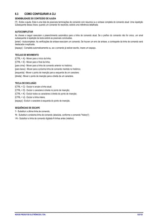 NOVUS PRODUTOS ELETRÔNICOS LTDA. 122/125
8.3 COMO CONFIGURAR A CLI
SENSIBILIDADE DO CONTEÚDO DE AJUDA
[?] - Exibe a ajuda. Esta é uma lista de possíveis terminações de comando com resumos ou a sintaxe completa do comando atual. Uma repetição
subsequente dessa chave, quando um comando foi resolvido, exibirá uma referência detalhada.
AUTOCOMPLETAR
As chaves a seguir executam o preenchimento automático para a linha de comando atual. Se o prefixo do comando não for único, um sinal
subsequente à repetição da tecla exibirá as possíveis conclusões.
[enter] - Autocompletar. As verificações de sintaxe executam um comando. Se houver um erro de sintaxe, a contraparte da linha de comando será
destacada e explicada.
[espaço] - Completa automaticamente ou, se o comando já estiver escrito, insere um espaço.
TECLAS DE MOVIMENTO
[CTRL + A] - Mover para o início da linha;
[CTRL + E] - Mover para o final da linha;
[para cima] - Mover para a linha de comando anterior no histórico;
[para baixo] - Mover para a próxima linha de comando mantida no histórico;
[esquerda] - Mover o ponto de inserção para a esquerda de um caractere;
[direita] - Mover o ponto de inserção para a direita de um caractere.
TECLA DE EXCLUSÃO
[CTRL + C] - Excluir e anular a linha atual;
[CTRL + D] - Excluir o caractere à direita no ponto de inserção;
[CTRL + K] - Excluir todos os caracteres à direita do ponto de inserção;
[CTRL + U] - Excluir a linha inteira;
[espaço] - Excluir o caractere à esquerda do ponto de inserção.
SEQUÊNCIAS DE ESCAPE
!! - Substituir a última linha de comando;
!N - Substituir a enésima linha de comando (absoluta, conforme o comando "history");
!-N - Substituir a linha de comando digitada N linhas antes (relativo).
 