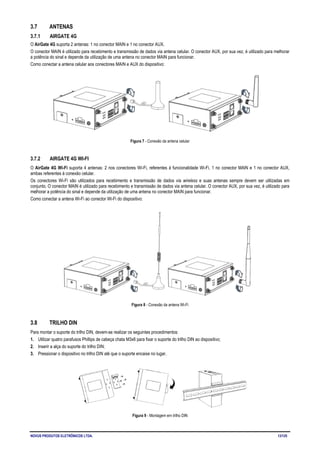 NOVUS PRODUTOS ELETRÔNICOS LTDA. 13/125
3.7 ANTENAS
3.7.1 AIRGATE 4G
O AirGate 4G suporta 2 antenas: 1 no conector MAIN e 1 no conector AUX.
O conector MAIN é utilizado para recebimento e transmissão de dados via antena celular. O conector AUX, por sua vez, é utilizado para melhorar
a potência do sinal e depende da utilização de uma antena no conector MAIN para funcionar.
Como conectar a antena celular aos conectores MAIN e AUX do dispositivo:
Figura 7 - Conexão da antena celular
3.7.2 AIRGATE 4G WI-FI
O AirGate 4G Wi-Fi suporta 4 antenas: 2 nos conectores Wi-Fi, referentes à funcionalidade Wi-Fi, 1 no conector MAIN e 1 no conector AUX,
ambas referentes à conexão celular.
Os conectores Wi-Fi são utilizados para recebimento e transmissão de dados via wireless e suas antenas sempre devem ser utilizadas em
conjunto. O conector MAIN é utilizado para recebimento e transmissão de dados via antena celular. O conector AUX, por sua vez, é utilizado para
melhorar a potência do sinal e depende da utilização de uma antena no conector MAIN para funcionar.
Como conectar a antena Wi-Fi ao conector Wi-Fi do dispositivo:
Figura 8 - Conexão da antena Wi-Fi
3.8 TRILHO DIN
Para montar o suporte do trilho DIN, devem-se realizar os seguintes procedimentos:
1. Utilizar quatro parafusos Phillips de cabeça chata M3x6 para fixar o suporte do trilho DIN ao dispositivo;
2. Inserir a alça do suporte do trilho DIN;
3. Pressionar o dispositivo no trilho DIN até que o suporte encaixe no lugar.
Figura 9 - Montagem em trilho DIN
 