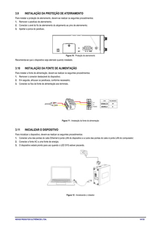 NOVUS PRODUTOS ELETRÔNICOS LTDA. 14/125
3.9 INSTALAÇÃO DA PROTEÇÃO DE ATERRAMENTO
Para instalar a proteção de aterramento, devem-se realizar os seguintes procedimentos:
1. Remover o parafuso de aterramento;
2. Conectar o anel do fio de aterramento do alojamento ao pino de aterramento;
3. Apertar a porca do parafuso.
Figura 10 - Proteção de aterramento
Recomenda-se que o dispositivo seja aterrado quando instalado.
3.10 INSTALAÇÃO DA FONTE DE ALIMENTAÇÃO
Para instalar a fonte de alimentação, devem-se realizar os seguintes procedimentos:
1. Remover o conector destacável do dispositivo;
2. Em seguida, afrouxar os parafusos, conforme necessário;
3. Conectar os fios da fonte de alimentação aos terminais.
Figura 11 - Instalação da fonte de alimentação
3.11 INICIALIZAR O DISPOSITIVO
Para inicializar o dispositivo, devem-se realizar os seguintes procedimentos:
1. Conectar uma das pontas do cabo Ethernet à porta LAN do dispositivo e a outra das pontas do cabo à porta LAN do computador;
2. Conectar a fonte AC a uma fonte de energia;
3. O dispositivo estará pronto para uso quando o LED SYS estiver piscando.
Figura 12 - Inicializando o roteador
 