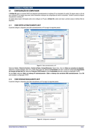 NOVUS PRODUTOS ELETRÔNICOS LTDA. 15/125
4 ACESSO À PÁGINA WEB
4.1 CONFIGURAÇÃO DO COMPUTADOR
O AirGate 4G possui um servidor DHCP que designará automaticamente um endereço IP ao computador do usuário. Em alguns casos e a fim de
que o endereço IP do roteador seja aceito, serão necessárias mudanças nas configurações de rede do computador. Também é possível configurar
manualmente o endereço IP.
As seções abaixo trazem informações sobre como configurar um IP para o AirGate 4G e sobre como fazer o primeiro acesso à interface Web do
dispositivo.
4.1.1 COMO OBTER AUTOMATICAMENTE UM IP
É possível configurar o dispositivo para obter automaticamente um IP ao seguir os seguintes passos:
Figura 13 - Obter automaticamente um IP
Selecionar Iniciar » Painel de Controle » Central de Rede e Compartilhamento. Depois disso, clicar em Alterar as conexões do adaptador,
selecionar a conexão desejada, clicar com o botão direito sobre ela, selecionar Propriedades para abrir a janela de configuração Propriedades
de Conexão de Rede Sem Fio. Selecionar Protocolo TCP/IP Versão 4 e clicar Propriedades para abrir a janela de configuração TCP/IP.
Na guia Geral, selecionar Obter um endereço IP automaticamente e Obter o endereço dos servidores DNS automaticamente. Clicar OK
para completar a configuração TCP/IP.
4.1.2 COMO DESIGNAR MANUALMENTE UM IP
É possível configurar o dispositivo para obter manualmente um IP ao seguir os seguintes passos:
Figura 14 - Configurando o endereço IP
 