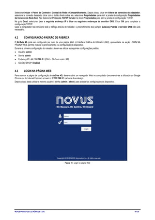 NOVUS PRODUTOS ELETRÔNICOS LTDA. 16/125
Selecionar Iniciar » Painel de Controle » Central de Rede e Compartilhamento. Depois disso, clicar em Alterar as conexões do adaptador,
selecionar a conexão desejada, clicar com o botão direito sobre ela, selecionar Propriedades para abrir a janela de configuração Propriedades
de Conexão de Rede Sem Fio. Selecionar Protocolo TCP/IP Versão 4 e clicar Propriedades para abrir a janela de configuração TCP/IP.
Na guia Geral, selecionar Usar o seguinte endereço IP e Usar os seguintes endereços de servidor DNS. Clicar OK para completar a
configuração TCP/IP.
Caso o computador não direcione todo o tráfego através do roteador, o preenchimento dos campos Gateway Padrão e Servidor DNS não será
necessário.
4.2 CONFIGURAÇÃO PADRÃO DE FÁBRICA
O AirGate 4G pode ser configurado por meio de uma página Web. A Interface Gráfica do Utilizador (GUI), apresentada na seção LOGIN NA
PÁGINA WEB, permite realizar o gerenciamento e a configuração do dispositivo.
Durante a primeira configuração do roteador, devem-se utilizar as seguintes configurações padrão:
• Usuário: admin
• Senha: admin
• Endereço IP LAN: 192.168.5.1 (Eth0 ~ Eth1 em modo LAN)
• Servidor DHCP: Enabled
4.3 LOGIN NA PÁGINA WEB
Para acessar a página de configuração do AirGate 4G, deve-se abrir um navegador Web no computador (recomenda-se a utilização do Google
Chrome ou do Internet Explorer) e inserir o IP 192.168.5.1 na barra de endereço.
Depois disso, basta utilizar o mesmo usuário e senha (admin / admin) para acessar as configurações do dispositivo.
Figura 15 - Login na página Web
 
