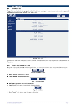 NOVUS PRODUTOS ELETRÔNICOS LTDA. 17/125
5 INTERFACE WEB
5.1 INTERFACE WEB
A página Web para visualização e configuração do AirGate 4G se divide em duas seções: à esquerda se encontra o menu de navegação e à
direita se encontram as informações pertinentes a cada seção do menu.
Figura 16 - Página inicial
Dependendo das configurações do dispositivo, o menu de navegação pode conter mais ou menos seções do que aquelas que foram mostradas na
figura acima.
5.1.1 BOTÕES PADRÃO DA PÁGINA WEB
A página de configuração do AirGate 4G contém os seguintes botões, que podem aparecer tanto na página inicial quanto em diferentes seções:
Figura 17 - Botões Reboot e Logout
• Reboot (Reiniciar): Permite reiniciar o roteador.
• Logout (Deslogar): Permite deslogar da página.
Figura 18 - Botões Save e Apply
• Save (Salvar): Permite salvar as configurações realizadas.
• Apply (Aplicar): Permite aplicar imediatamente as mudanças realizadas.
Figura 19 - Botão Close
• Close (Fechar): Permite sair sem realizar alterações na página atual.
 
