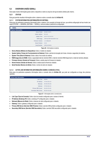 NOVUS PRODUTOS ELETRÔNICOS LTDA. 18/125
5.2 OVERVIEW (VISÃO GERAL)
Esta seção mostra informações gerais sobre o dispositivo e sobre os arquivos de log de sistema obtidos pelo mesmo.
5.2.1 STATUS
Esta guia permite visualizar informações sobre o sistema e sobre a conexão atual do AirGate 4G.
5.2.1.1 SYSTEM INFORMATION (INFORMAÇÕES DO SISTEMA)
Este grupo de parâmetros apresenta informações sobre o sistema. Com exceção do formato da hora, que admite configuração de fuso horário (ver
seção SYSTEM → GENERAL (SISTEMA → GERAL)), nenhuma delas é passível de configuração.
Figura 20 - Informações do sistema
• Device Module (Módulo do Dispositivo): Exibe o modelo do roteador.
• System Uptime (Tempo de Funcionamento do Sistema): Exibe o período de duração (em horas, minutos e segundos) do sistema.
• System Time (Data do Sistema): Exibe a data e hora atuais do sistema.
• RAM Usage (Uso de RAM): Exibe a capacidade total da memória RAM, o total de memória RAM disponível e o total de memória utilizado.
• Firmware Version (Versão de Firmware): Exibe a versão atual do firmware do roteador.
• Kernel Version (Versão do Kernel): Exibe a versão atual do Kernel do roteador.
• Serial Number (Número de Série): Exibe o número de série do roteador.
5.2.1.2 ACTIVE LINK INFORMATION (INFORMAÇÕES SOBRE A CONEXÃO ATIVA)
Este grupo de parâmetros apresenta informações sobre a conexão ativa do AirGate 4G, que pode ser configurada ao longo dos próximos
capítulos.
Figura 21 - Informações sobre a conexão ativa
• Link Type (Tipo de Conexão): Exibe o tipo de conexão configurado para o acesso à Internet.
• IP Address (Endereço IP): Exibe o endereço IP configurado para o roteador.
• Netmask (Máscara de Rede): Exibe a máscara de rede configurada para o roteador.
• Gateway: Exibe o gateway configurado para o roteador.
• Primary DNS Server (Servidor DNS Primário): Exibe o servidor DNS primário configurado para o roteador.
• Secondary DNS Server (Servidor DNS Secundário): Exibe o servidor DNS secundário configurado para o roteador.
 