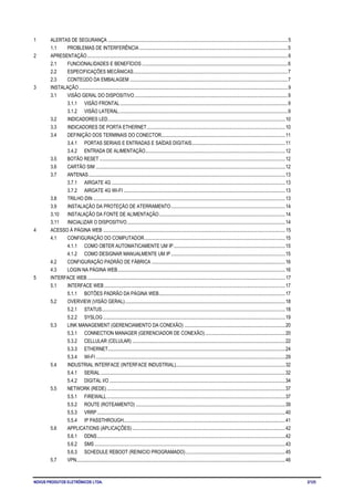 NOVUS PRODUTOS ELETRÔNICOS LTDA. 2/125
1 ALERTAS DE SEGURANÇA ....................................................................................................................................................5
1.1 PROBLEMAS DE INTERFERÊNCIA ..........................................................................................................................5
2 APRESENTAÇÃO.....................................................................................................................................................................6
2.1 FUNCIONALIDADES E BENEFÍCIOS ........................................................................................................................6
2.2 ESPECIFICAÇÕES MECÂNICAS...............................................................................................................................7
2.3 CONTEÚDO DA EMBALAGEM ..................................................................................................................................7
3 INSTALAÇÃO............................................................................................................................................................................9
3.1 VISÃO GERAL DO DISPOSITIVO..............................................................................................................................9
3.1.1 VISÃO FRONTAL..........................................................................................................................................9
3.1.2 VISÃO LATERAL...........................................................................................................................................9
3.2 INDICADORES LED..................................................................................................................................................10
3.3 INDICADORES DE PORTA ETHERNET..................................................................................................................10
3.4 DEFINIÇÃO DOS TERMINAIS DO CONECTOR......................................................................................................11
3.4.1 PORTAS SERIAIS E ENTRADAS E SAÍDAS DIGITAIS.............................................................................11
3.4.2 ENTRADA DE ALIMENTAÇÃO...................................................................................................................12
3.5 BOTÃO RESET .........................................................................................................................................................12
3.6 CARTÃO SIM ............................................................................................................................................................12
3.7 ANTENAS..................................................................................................................................................................13
3.7.1 AIRGATE 4G ...............................................................................................................................................13
3.7.2 AIRGATE 4G WI-FI .....................................................................................................................................13
3.8 TRILHO DIN ..............................................................................................................................................................13
3.9 INSTALAÇÃO DA PROTEÇÃO DE ATERRAMENTO..............................................................................................14
3.10 INSTALAÇÃO DA FONTE DE ALIMENTAÇÃO........................................................................................................14
3.11 INICIALIZAR O DISPOSITIVO..................................................................................................................................14
4 ACESSO À PÁGINA WEB ......................................................................................................................................................15
4.1 CONFIGURAÇÃO DO COMPUTADOR....................................................................................................................15
4.1.1 COMO OBTER AUTOMATICAMENTE UM IP............................................................................................15
4.1.2 COMO DESIGNAR MANUALMENTE UM IP..............................................................................................15
4.2 CONFIGURAÇÃO PADRÃO DE FÁBRICA ..............................................................................................................16
4.3 LOGIN NA PÁGINA WEB..........................................................................................................................................16
5 INTERFACE WEB...................................................................................................................................................................17
5.1 INTERFACE WEB .....................................................................................................................................................17
5.1.1 BOTÕES PADRÃO DA PÁGINA WEB........................................................................................................17
5.2 OVERVIEW (VISÃO GERAL)....................................................................................................................................18
5.2.1 STATUS.......................................................................................................................................................18
5.2.2 SYSLOG......................................................................................................................................................19
5.3 LINK MANAGEMENT (GERENCIAMENTO DA CONEXÃO) ...................................................................................20
5.3.1 CONNECTION MANAGER (GERENCIADOR DE CONEXÃO)..................................................................20
5.3.2 CELLULAR (CELULAR) ..............................................................................................................................22
5.3.3 ETHERNET..................................................................................................................................................24
5.3.4 WI-FI ............................................................................................................................................................29
5.4 INDUSTRIAL INTERFACE (INTERFACE INDUSTRIAL)..........................................................................................32
5.4.1 SERIAL ........................................................................................................................................................32
5.4.2 DIGITAL I/O.................................................................................................................................................34
5.5 NETWORK (REDE)...................................................................................................................................................37
5.5.1 FIREWALL...................................................................................................................................................37
5.5.2 ROUTE (ROTEAMENTO) ...........................................................................................................................39
5.5.3 VRRP...........................................................................................................................................................40
5.5.4 IP PASSTHROUGH.....................................................................................................................................41
5.6 APPLICATIONS (APLICAÇÕES)..............................................................................................................................42
5.6.1 DDNS...........................................................................................................................................................42
5.6.2 SMS .............................................................................................................................................................43
5.6.3 SCHEDULE REBOOT (REINICIO PROGRAMADO)..................................................................................45
5.7 VPN............................................................................................................................................................................46
 