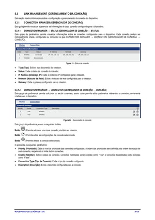 NOVUS PRODUTOS ELETRÔNICOS LTDA. 20/125
5.3 LINK MANAGEMENT (GERENCIAMENTO DA CONEXÃO)
Esta seção mostra informações sobre a configuração e gerenciamento da conexão do dispositivo.
5.3.1 CONNECTION MANAGER (GERENCIADOR DE CONEXÃO)
Esta guia permite visualizar e gerenciar as informações de cada conexão configurada para o dispositivo.
5.3.1.1 CONNECTION MANAGER → STATUS (GERENCIADOR DE CONEXÃO → STATUS)
Este grupo de parâmetros permite visualizar informações sobre as conexões configuradas para o dispositivo. Cada conexão poderá ser
individualmente criada, configurada ou removida na guia CONNECTION MANAGER → CONNECTION (GERENCIADOR DE CONEXÃO →
CONEXÃO).
Figura 23 - Status da conexão
• Type (Tipo): Exibe o tipo da conexão do roteador.
• Status: Exibe o status da conexão do roteador.
• IP Address (Endereço IP): Exibe o endereço IP configurado para o roteador.
• Netmask (Máscara de Rede): Exibe a máscara de rede configurada para o roteador.
• Gateway: Exibe o gateway configurado para o roteador.
5.3.1.2 CONNECTION MANAGER → CONNECTION (GERENCIADOR DE CONEXÃO → CONEXÃO)
Este grupo de parâmetros permite adicionar ou excluir conexões, assim como permite editar parâmetros referentes a conexões previamente
criadas para o dispositivo.
Figura 24 - Gerenciador de conexão
Este grupo de parâmetros possui os seguintes botões:
Botão : Permite adicionar uma nova conexão prioritária ao roteador.
Botão : Permite editar as configurações da conexão selecionada.
Botão : Permite deletar a conexão selecionada.
E apresenta os seguintes parâmetros:
• Priority (Prioridade): Exibe o nível de prioridade das conexões configuradas. A ordem das prioridades será definida pela ordem de criação de
cada conexão, respeitando o limite de três conexões.
• Enable (Habilitar): Exibe o status da conexão. Conexões habilitadas serão exibidas como "True" e conexões desabilitadas serão exibidas
como "False".
• Connection Type (Tipo da Conexão): Exibe o tipo da conexão configurado.
• Description (Descrição): Exibe a descrição configurada para a conexão.
 
