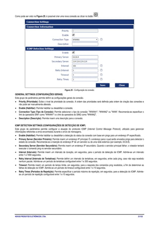 NOVUS PRODUTOS ELETRÔNICOS LTDA. 21/125
Como pode ser visto na Figura 25, é possível criar uma nova conexão ao clicar no botão .
Figura 25 - Configuração da conexão
GENERAL SETTINGS (CONFIGURAÇÕES GERAIS)
Este grupo de parâmetros permite definir as configurações gerais da conexão.
• Priority (Prioridade): Exibe o nível de prioridade da conexão. A ordem das prioridades será definida pela ordem de criação das conexões e
não pode ser manualmente alterada.
• Enable (Habilitar): Permite habilitar ou desabilitar a conexão.
• Connection Type (Tipo de Conexão): Permite selecionar o tipo da conexão: "WWAN1", "WWAN2" ou "WAN". Recomenda-se especificar o
link da operadora SIM1 como "WWAN1" e o link da operadora do SIM2 como "WWAN2".
• Description (Descrição): Permite inserir uma descrição para a conexão.
ICMP DETECTION SETTINGS (CONFIGURAÇÕES DE DETECÇÃO DE ICMP)
Este grupo de parâmetros permite configurar a atuação do protocolo ICMP (Internet Control Message Protocol), utilizado para gerenciar
informações referentes a erros encontrados durante o envio de mensagens.
• Enable (Habilitar): Permite habilitar ou desabilitar a detecção do status da conexão com base em pings para um endereço IP especificado.
• Primary Server (Servidor Primário): Permite inserir um endereço IP principal. É o endereço para o qual serão enviados pings para detectar o
estado da conexão. Recomenda-se a inserção do endereço IP de um servidor ou de uma rede externos (por exemplo, 8.8.8.8).
• Secondary Server (Servidor Secundário): Permite inserir um endereço IP secundário. Quando o servidor principal falhar, o roteador tentará
executar o comando ping no servidor secundário.
• Interval (Intervalo): Permite inserir um intervalo de duração, em segundos, para o período de detecção de ICMP. Admite-se um intervalo
entre 1 e 1800 segundos.
• Retry Interval (Intervalo de Tentativas): Permite definir um intervalo de tentativas, em segundos, entre cada ping, caso não seja recebido
nenhum pacote. Admite-se um período de tentativas configurável entre 1 e 300 segundos.
• Timeout: Permite inserir um período de tempo limite, em segundos, para a resposta dos comandos ping recebidos, a fim de determinar as
falhas de detecção do ICMP. Admite-se um período de timeout configurável entre 1 e 10 segundos.
• Retry Times (Períodos de Repetição): Permite especificar o período máximo de repetição, em segundos, para a detecção do ICMP. Admite-
se um período de repetição configurável entre 1 e 10 segundos.
 