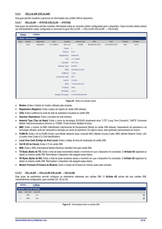NOVUS PRODUTOS ELETRÔNICOS LTDA. 22/125
5.3.2 CELLULAR (CELULAR)
Esta guia permite visualizar e gerenciar as informações dos cartões SIM do dispositivo.
5.3.2.1 CELLULAR → STATUS (CELULAR → STATUS)
Este grupo de parâmetros permite visualizar informações sobre as conexões celular configuradas para o dispositivo. Cada conexão celular poderá
ser individualmente criada, configurada ou removida na guia CELLULAR → CELLULAR (CELULAR → CELULAR).
Figura 26 - Status da conexão celular
• Modem: Exibe o módulo do modem utilizado pela conexão.
• Registration (Registro): Exibe o status de registro do cartão SIM utilizado.
• CSQ: Exibe a potência do sinal da rede da operadora vinculada ao cartão SIM.
• Operator (Operadora): Exibe o provedor de rede wireless.
• Network Type (Tipo de Rede): Exibe o nome da tecnologia 2G/3G/4G atualmente ativa: "LTE" (Long Term Evolution), "UMTS" (Universal
Mobile Telecommunications Service) ou "CDMA" (Code Division Multiple Access).
• IMEI: Exibe o número do IMEI (Identificador Internacional de Equipamento Móvel) do cartão SIM utilizado. Dependendo da operadora e da
tecnologia utilizada, pode ser necessária a ativação por parte da operadora. Em alguns casos, este parâmetro permanecerá em branco.
• PLMN ID: Exibe o ID do PLMN (Public Land Mobile Network) atual, incluindo MCC (Mobile Country Code), MNC (Mobile Network Code), LAC
(Location Area Code) e CI (Cell Identification).
• Local Area Code (Código de Área Local): Exibe o código da área de localização do cartão SIM.
• Cell ID (ID da Célula): Exibe o CI do cartão SIM.
• IMSI: Exibe o IMSI (International Mobile Electronic Identifier) lido pelo cartão SIM.
• TX Bytes (Bytes de TX): Exibe o total de bytes transmitidos desde o momento em que o dispositivo foi conectado. O AirGate 4G registrará os
dados no mesmo cartão SIM. Reinicializar o dispositivo não apagará esses dados.
• RX Bytes (Bytes de RX): Exibe o total de bytes recebidos desde o momento em que o dispositivo foi conectado. O AirGate 4G registrará os
dados no mesmo cartão SIM. Reinicializar o dispositivo não apagará esses dados.
• Modem Firmware (Firmware do Modem): Exibe a versão de firmware do módulo usado pela conexão.
5.3.2.2 CELLULAR → CELLULAR (CELULAR → CELULAR)
Este grupo de parâmetros permite configurar os parâmetros referentes aos cartões SIM. O AirGate 4G admite até dois cartões SIM,
individualmente configurados, para conexão 2G, 3G ou 4G.
Figura 27 - Informações sobre os cartões SIM
 